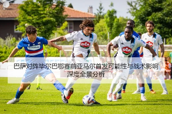 巴萨对阵毕尔巴鄂赛前亚马尔首发可能性与战术影响深度全景分析