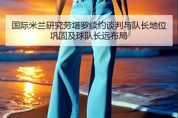 国际米兰研究劳塔罗续约谈判与队长地位巩固及球队长远布局