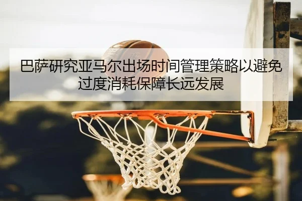 巴萨研究亚马尔出场时间管理策略以避免过度消耗保障长远发展